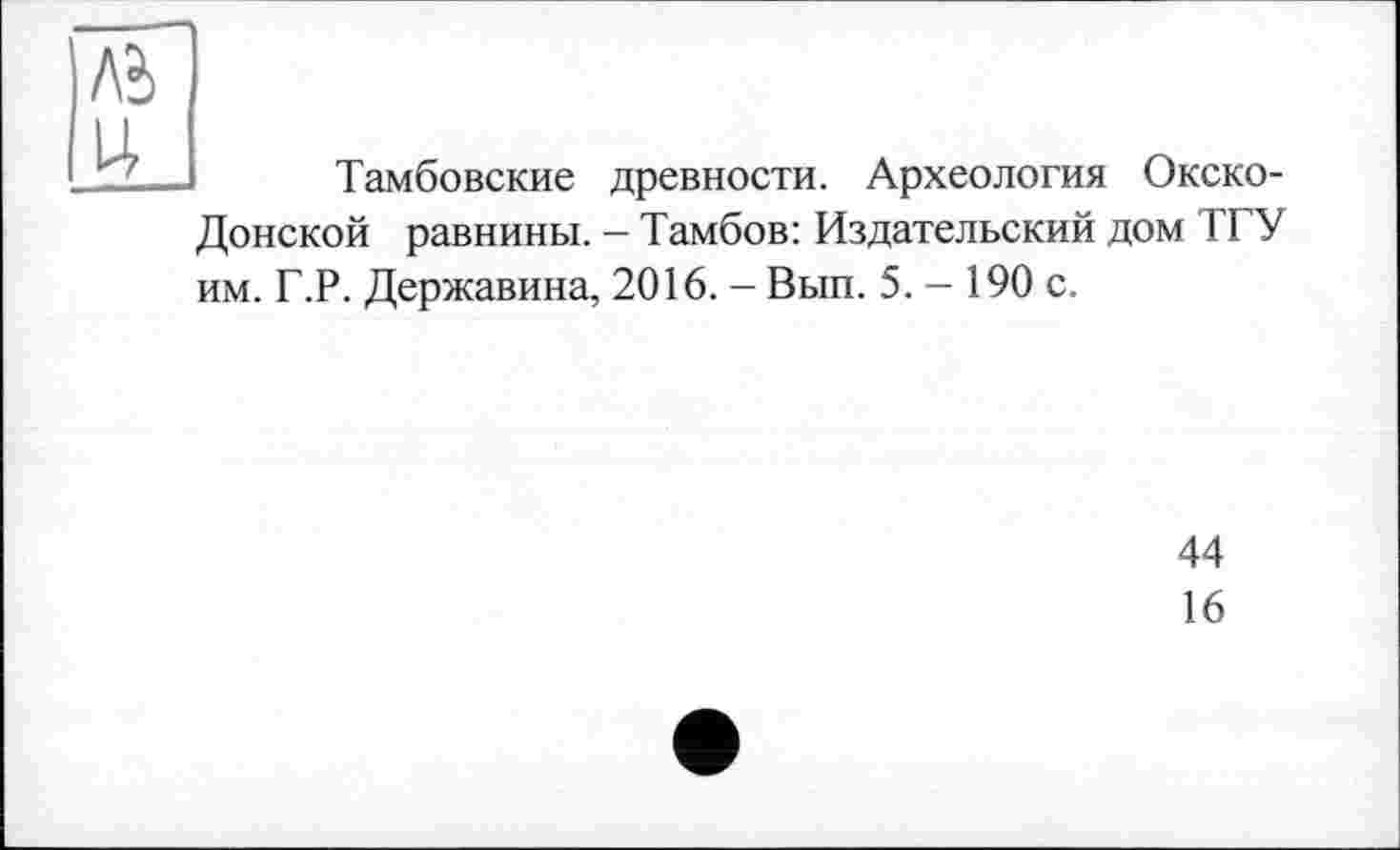 ﻿Тамбовские древности. Археология Окско-Донской равнины. - Тамбов: Издательский дом ТГУ им. Г.Р. Державина, 2016. - Вып. 5. — 190 с.
44
16